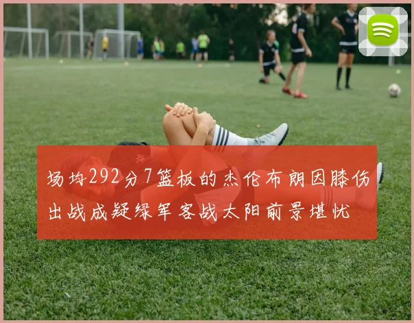 场均292分7篮板的杰伦布朗因膝伤出战成疑绿军客战太阳前景堪忧