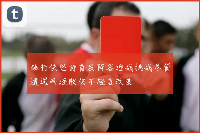 独行侠坚持首发阵容迎战挑战尽管遭遇两连败仍不轻言改变
