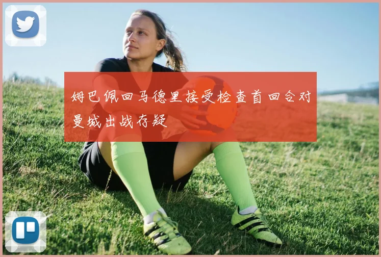 姆巴佩回马德里接受检查首回合对曼城出战存疑