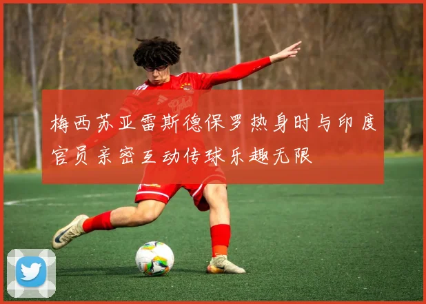 梅西苏亚雷斯德保罗热身时与印度官员亲密互动传球乐趣无限