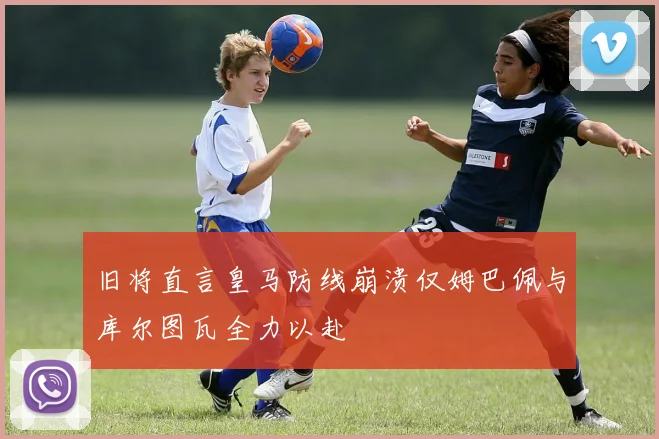 旧将直言皇马防线崩溃仅姆巴佩与库尔图瓦全力以赴