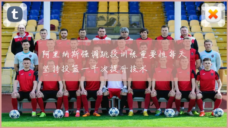 阿里纳斯强调跳投训练重要性每天坚持投篮一千次提升技术