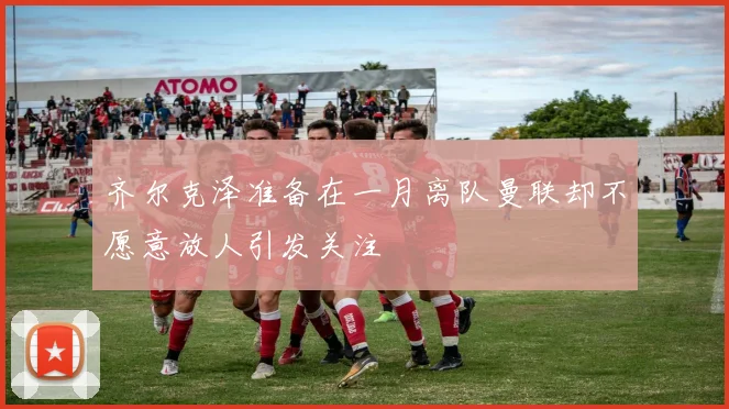 齐尔克泽准备在一月离队曼联却不愿意放人引发关注