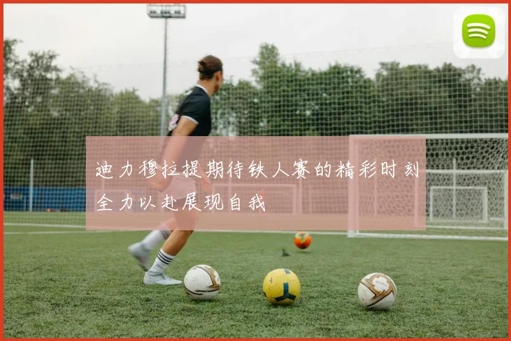 迪力穆拉提期待铁人赛的精彩时刻全力以赴展现自我