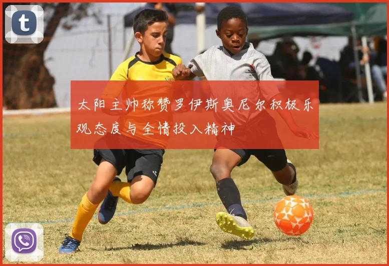 太阳主帅称赞罗伊斯奥尼尔积极乐观态度与全情投入精神