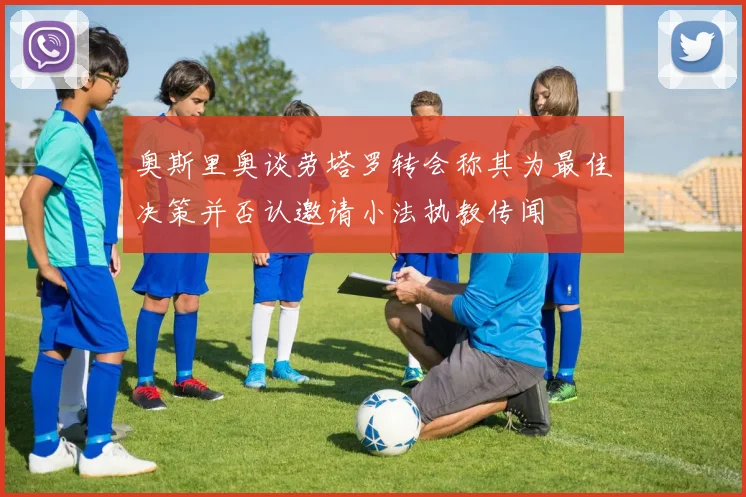 奥斯里奥谈劳塔罗转会称其为最佳决策并否认邀请小法执教传闻