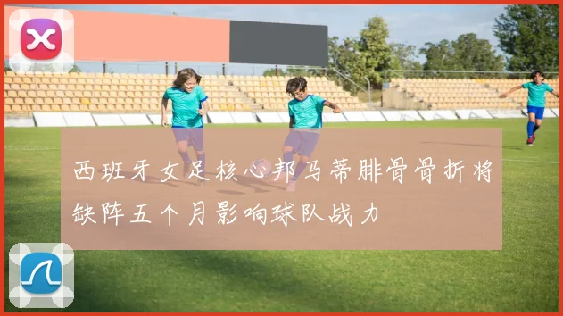 西班牙女足核心邦马蒂腓骨骨折将缺阵五个月影响球队战力