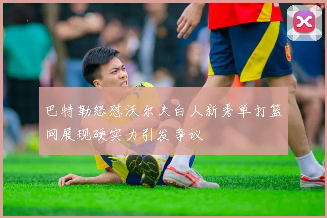 巴特勒怒怼沃尔夫白人新秀单打篮网展现硬实力引发争议