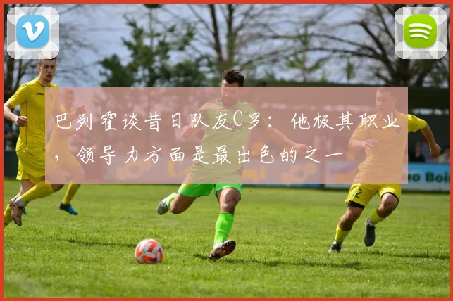 巴列霍谈昔日队友C罗：他极其职业，领导力方面是最出色的之一