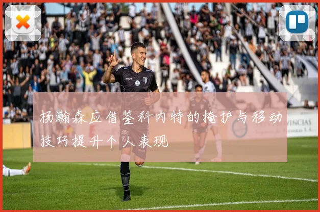 杨瀚森应借鉴科内特的掩护与移动技巧提升个人表现