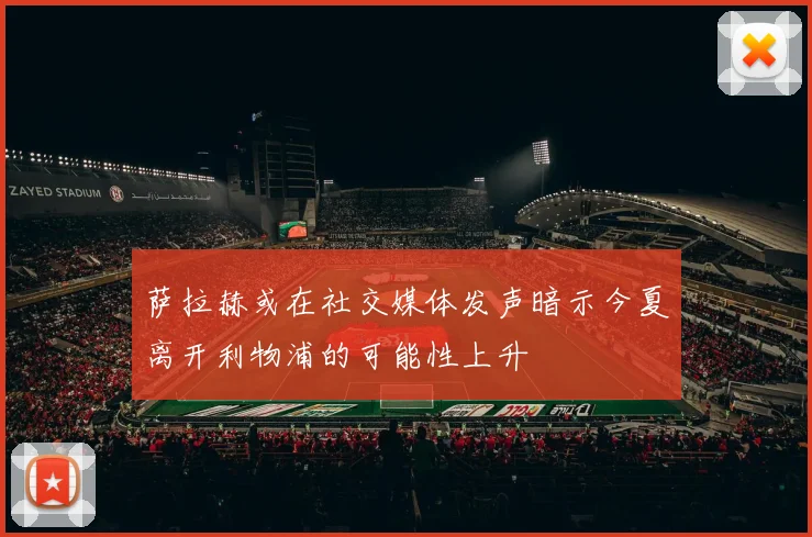 萨拉赫或在社交媒体发声暗示今夏离开利物浦的可能性上升
