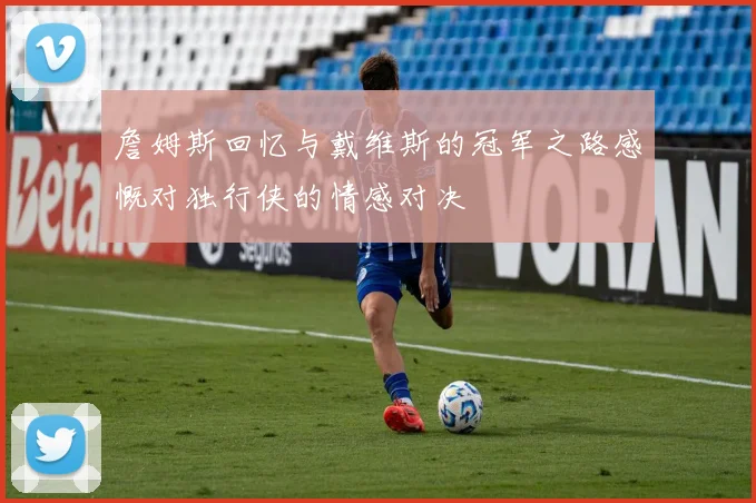 詹姆斯回忆与戴维斯的冠军之路感慨对独行侠的情感对决