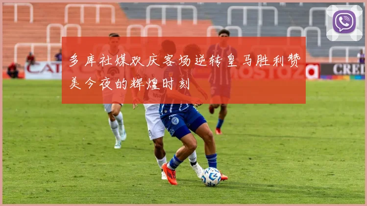 多库社媒欢庆客场逆转皇马胜利赞美今夜的辉煌时刻