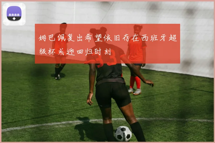 姆巴佩复出希望依旧存在西班牙超级杯或迎回归时刻