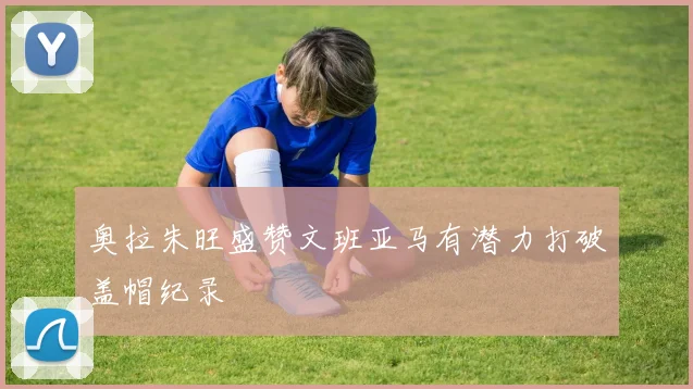 奥拉朱旺盛赞文班亚马有潜力打破盖帽纪录