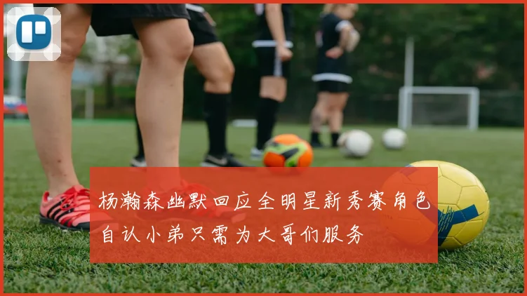 杨瀚森幽默回应全明星新秀赛角色自认小弟只需为大哥们服务